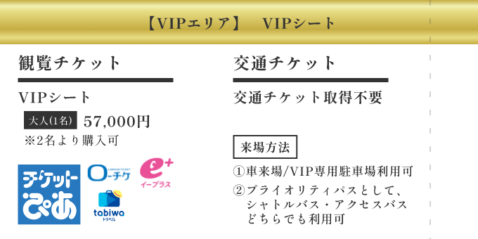 【VIPエリア】VIPシート ／ [観覧チケット] VIPシート 大人(1名) 57,000円 ※2名より購入可 ／ [交通チケット] 交通チケット取得不要 ／ [来場方法] ①車来場/VIP専用駐車場利用可 ②プライオリティパスとして、シャトルバス・アクセスバスどちらでも利用可