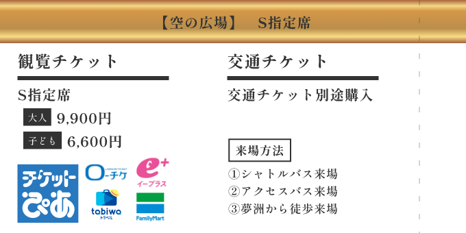 【空の広場】S指定席 ／ [観覧チケット] S指定席 大人 9,900円 子ども 6,600円 ／ [交通チケット] 交通チケット別途購入 ／ [来場方法] ①シャトルバス来場 ②アクセスバス ③夢洲から徒歩来場
