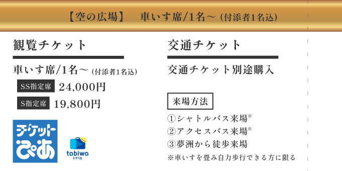 【空の広場】車いす席/1名～ (付添者1名込) ／ [観覧チケット] 車いす席/1名～ (付添者1名込) SS指定席 24,000円 S指定席 19,800円 ／ [交通チケット] 交通チケット別途購入 ／ [来場方法] ①シャトルバス来場 ②アクセスバス ③夢洲から徒歩来場 (各バス、車いすを畳み自力歩行できる方に限る)